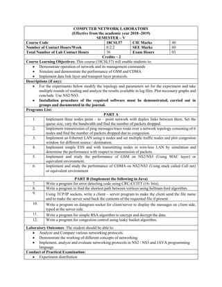 COMPUTER NETWORK LABORATORY
(Effective from the academic year 2018 -2019)
SEMESTER – V
Course Code 18CSL57 CIE Marks 40
Number of Contact Hours/Week 0:2:2 SEE Marks 60
Total Number of Lab Contact Hours 36 Exam Hours 03
Credits – 2
Course Learning Objectives: This course (18CSL57) will enable students to:
 Demonstrate operation of network and its management commands
 Simulate and demonstrate the performance of GSM and CDMA
 Implement data link layer and transport layer protocols.
Descriptions (if any):
 For the experiments below modify the topology and parameters set for the experiment and take
multiple rounds of reading and analyze the results available in log files. Plot necessary graphs and
conclude. Use NS2/NS3.
 Installation procedure of the required software must be demonstrated, carried out in
groups and documented in the journal.
Programs List:
PART A
1. Implement three nodes point – to – point network with duplex links between them. Set the
queue size, vary the bandwidth and find the number of packets dropped.
2. Implement transmission of ping messages/trace route over a network topology consisting of 6
nodes and find the number of packets dropped due to congestion.
3. Implement an Ethernet LAN using n nodes and set multiple traffic nodes and plot congestion
window for different source / destination.
4. Implement simple ESS and with transmitting nodes in wire-less LAN by simulation and
determine the performance with respect to transmission of packets.
5. Implement and study the performance of GSM on NS2/NS3 (Using MAC layer) or
equivalent environment.
6. Implement and study the performance of CDMA on NS2/NS3 (Using stack called Call net)
or equivalent environment
PART B (Implement the following in Java)
7. Write a program for error detecting code using CRC-CCITT (16- bits).
8. Write a program to find the shortest path between vertices using bellman-ford algorithm.
9. Using TCP/IP sockets, write a client – server program to make the client send the file name
and to make the server send back the contents of the requested file if present.
10. Write a program on datagram socket for client/server to display the messages on client side,
typed at the server side.
11. Write a program for simple RSA algorithm to encrypt and decrypt the data.
12. Write a program for congestion control using leaky bucket algorithm.
Laboratory Outcomes: The student should be able to:
 Analyze and Compare various networking protocols.
 Demonstrate the working of different concepts of networking.
 Implement, analyze and evaluate networking protocols in NS2 / NS3 and JAVA programming
language
Conduct of Practical Examination:
 Experiment distribution
 