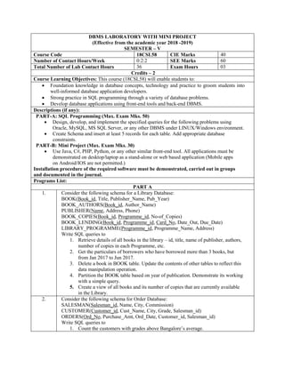 DBMS LABORATORY WITH MINI PROJECT
(Effective from the academic year 2018 -2019)
SEMESTER – V
Course Code 18CSL58 CIE Marks 40
Number of Contact Hours/Week 0:2:2 SEE Marks 60
Total Number of Lab Contact Hours 36 Exam Hours 03
Credits – 2
Course Learning Objectives: This course (18CSL58) will enable students to:
 Foundation knowledge in database concepts, technology and practice to groom students into
well-informed database application developers.
 Strong practice in SQL programming through a variety of database problems.
 Develop database applications using front-end tools and back-end DBMS.
Descriptions (if any):
PART-A: SQL Programming (Max. Exam Mks. 50)
 Design, develop, and implement the specified queries for the following problems using
Oracle, MySQL, MS SQL Server, or any other DBMS under LINUX/Windows environment.
 Create Schema and insert at least 5 records for each table. Add appropriate database
constraints.
PART-B: Mini Project (Max. Exam Mks. 30)
 Use Java, C#, PHP, Python, or any other similar front-end tool. All applications must be
demonstrated on desktop/laptop as a stand-alone or web based application (Mobile apps
on Android/IOS are not permitted.)
Installation procedure of the required software must be demonstrated, carried out in groups
and documented in the journal.
Programs List:
PART A
1. Consider the following schema for a Library Database:
BOOK(Book_id, Title, Publisher_Name, Pub_Year)
BOOK_AUTHORS(Book_id, Author_Name)
PUBLISHER(Name, Address, Phone)
BOOK_COPIES(Book_id, Programme_id, No-of_Copies)
BOOK_LENDING(Book_id, Programme_id, Card_No, Date_Out, Due_Date)
LIBRARY_PROGRAMME(Programme_id, Programme_Name, Address)
Write SQL queries to
1. Retrieve details of all books in the library – id, title, name of publisher, authors,
number of copies in each Programme, etc.
2. Get the particulars of borrowers who have borrowed more than 3 books, but
from Jan 2017 to Jun 2017.
3. Delete a book in BOOK table. Update the contents of other tables to reflect this
data manipulation operation.
4. Partition the BOOK table based on year of publication. Demonstrate its working
with a simple query.
5. Create a view of all books and its number of copies that are currently available
in the Library.
2. Consider the following schema for Order Database:
SALESMAN(Salesman_id, Name, City, Commission)
CUSTOMER(Customer_id, Cust_Name, City, Grade, Salesman_id)
ORDERS(Ord_No, Purchase_Amt, Ord_Date, Customer_id, Salesman_id)
Write SQL queries to
1. Count the customers with grades above Bangalore‟s average.
 