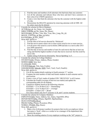 2. Find the name and numbers of all salesman who had more than one customer.
3. List all the salesman and indicate those who have and don‟t have customers in
their cities (Use UNION operation.)
4. Create a view that finds the salesman who has the customer with the highest order
of a day.
5. Demonstrate the DELETE operation by removing salesman with id 1000. All
his orders must also be deleted.
3. Consider the schema for Movie Database:
ACTOR(Act_id, Act_Name, Act_Gender)
DIRECTOR(Dir_id, Dir_Name, Dir_Phone)
MOVIES(Mov_id, Mov_Title, Mov_Year, Mov_Lang, Dir_id)
MOVIE_CAST(Act_id, Mov_id, Role)
RATING(Mov_id, Rev_Stars)
Write SQL queries to
1. List the titles of all movies directed by „Hitchcock‟.
2. Find the movie names where one or more actors acted in two or more movies.
3. List all actors who acted in a movie before 2000 and also in a movie after 2015
(use JOIN operation).
4. Find the title of movies and number of stars for each movie that has at least one
rating and find the highest number of stars that movie received. Sort the result by
movie title.
5. Update rating of all movies directed by „Steven Spielberg‟ to 5.
4. Consider the schema for College Database:
STUDENT(USN, SName, Address, Phone, Gender)
SEMSEC(SSID, Sem, Sec)
CLASS(USN, SSID)
COURSE(Subcode, Title, Sem, Credits)
IAMARKS(USN, Subcode, SSID, Test1, Test2, Test3, FinalIA)
Write SQL queries to
1. List all the student details studying in fourth semester „C‟ section.
2. Compute the total number of male and female students in each semester and in
each section.
3. Create a view of Test1 marks of student USN „1BI15CS101‟ in all Courses.
4. Calculate the FinalIA (average of best two test marks) and update the
corresponding table for all students.
5. Categorize students based on the following criterion:
If FinalIA = 17 to 20 then CAT = „Outstanding‟
If FinalIA = 12 to 16 then CAT = „Average‟
If FinalIA< 12 then CAT = „Weak‟
Give these details only for 8th
semester A, B, and C section students.
5. Consider the schema for Company Database:
EMPLOYEE(SSN, Name, Address, Sex, Salary, SuperSSN, DNo)
DEPARTMENT(DNo, DName, MgrSSN, MgrStartDate)
DLOCATION(DNo,DLoc)
PROJECT(PNo, PName, PLocation, DNo)
WORKS_ON(SSN, PNo, Hours)
Write SQL queries to
1. Make a list of all project numbers for projects that involve an employee whose
last name is „Scott‟, either as a worker or as a manager of the department that
controls the project.
2. Show the resulting salaries if every employee working on the „IoT‟ project is
 