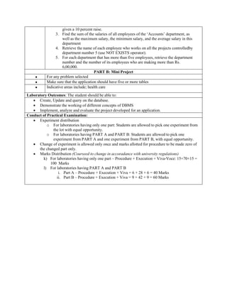 given a 10 percent raise.
3. Find the sum of the salaries of all employees of the „Accounts‟ department, as
well as the maximum salary, the minimum salary, and the average salary in this
department
4. Retrieve the name of each employee who works on all the projects controlledby
department number 5 (use NOT EXISTS operator).
5. For each department that has more than five employees, retrieve the department
number and the number of its employees who are making more than Rs.
6,00,000.
PART B: Mini Project
 For any problem selected
 Make sure that the application should have five or more tables
 Indicative areas include; health care
Laboratory Outcomes: The student should be able to:
 Create, Update and query on the database.
 Demonstrate the working of different concepts of DBMS
 Implement, analyze and evaluate the project developed for an application.
Conduct of Practical Examination:
 Experiment distribution
o For laboratories having only one part: Students are allowed to pick one experiment from
the lot with equal opportunity.
o For laboratories having PART A and PART B: Students are allowed to pick one
experiment from PART A and one experiment from PART B, with equal opportunity.
 Change of experiment is allowed only once and marks allotted for procedure to be made zero of
the changed part only.
 Marks Distribution (Courseed to change in accoradance with university regulations)
k) For laboratories having only one part – Procedure + Execution + Viva-Voce: 15+70+15 =
100 Marks
l) For laboratories having PART A and PART B
i. Part A – Procedure + Execution + Viva = 6 + 28 + 6 = 40 Marks
ii. Part B – Procedure + Execution + Viva = 9 + 42 + 9 = 60 Marks
 