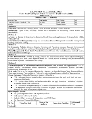 B. E. COMMON TO ALL PROGRAMMES
Choice Based Credit System (CBCS) and Outcome Based Education (OBE)
SEMESTER – V
ENVIRONMENTAL STUDIES
Course Code 18CIV59 CIE Marks 40
Teaching Hours / Week (L:T:P) (1:0:0) SEE Marks 60
Credits 01 Exam Hours 02
Module - 1
Ecosystems (Structure and Function): Forest, Desert, Wetlands, Riverine, Oceanic and Lake.
Biodiversity: Types, Value; Hot-spots; Threats and Conservation of biodiversity, Forest Wealth, and
Deforestation.
Module - 2
Advances in Energy Systems (Merits, Demerits, Global Status and Applications): Hydrogen, Solar, OTEC,
Tidal and Wind.
Natural Resource Management (Concept and case-studies): Disaster Management, Sustainable Mining, Cloud
Seeding, and Carbon Trading.
Module - 3
Environmental Pollution (Sources, Impacts, Corrective and Preventive measures, Relevant Environmental
Acts, Case-studies): Surface and Ground Water Pollution; Noise pollution; Soil Pollution and Air Pollution.
Waste Management & Public Health Aspects: Bio-medical Wastes; Solid waste; Hazardous wastes; E-wastes;
Industrial and Municipal Sludge.
Module - 4
Global Environmental Concerns (Concept, policies and case-studies):Ground water depletion/recharging,
Climate Change; Acid Rain; Ozone Depletion; Radon and Fluoride problem in drinking water; Resettlement and
rehabilitation of people, Environmental Toxicology.
Module - 5
Latest Developments in Environmental Pollution Mitigation Tools (Concept and Applications): G.I.S. &
Remote Sensing, Environment Impact Assessment, Environmental Management Systems, ISO14001;
Environmental Stewardship- NGOs.
Field work: Visit to an Environmental Engineering Laboratory or Green Building or Water Treatment Plant or
Waste water treatment Plant; ought to be Followed by understanding of process and its brief documentation.
Course Outcomes: At the end of the course, students will be able to:
 CO1: Understand the principles of ecology and environmental issues that apply to air, land, and water
issues on a global scale,
 CO2: Develop critical thinking and/or observation skills, and apply them to the analysis of a problem
or question related to the environment.
 CO3: Demonstrate ecology knowledge of a complex relationship between biotic and abiotic components.
 CO4: Apply their ecological knowledge to illustrate and graph a problem and describe the realities that
managers face when dealing with complex issues.
Question paper pattern:
 The Question paper will have 100 objective questions.
 Each question will be for 01 marks
 Student will have to answer all the questions in an OMR Sheet.
 The Duration of Exam will be 2 hours.
Sl. No. Title of the Book
Name of the
Author/s
Name of the Publisher
Edition and
Year
Textbook/s
 