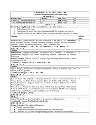 SYSTEM SOFTWARE AND COMPILERS
(Effective from the academic year 2018 -2019)
SEMESTER – VI
Course Code 18CS61 CIE Marks 40
Number of Contact Hours/Week 3:2:0 SEE Marks 60
Total Number of Contact Hours 50 Exam Hours 03
CREDITS –4
Course Learning Objectives: This course (18CS61) will enable students to:
 Define System Software.
 Familiarize with source file, object file and executable file structures and libraries
 Describe the front-end and back-end phases of compiler and their importance to students
Module 1 Contact
Hours
Introduction to System Software, Machine Architecture of SIC and SIC/XE. Assemblers:
Basic assembler functions, machine dependent assembler features, machine independent
assembler features, assembler design options. Basic Loader Functions
Text book 1: Chapter 1: 1.1,1.2,1.3.1,1.3.2, Chapter2 : 2.1 to 2.4, Chapter 3 ,3.1
RBT: L1, L2, L3
10
Module 2
Introduction: Language Processors, The structure of a compiler, The evaluation of
programming languages, The science of building compiler, Applications of compiler
technology.
Lexical Analysis: The role of lexical analyzer, Input buffering, Specifications of token,
recognition of tokens.
Text book 2:Chapter 1 1.1-1.5 Chapter 3: 3.1 – 3.4
RBT: L1, L2, L3
10
Module 3
Syntax Analysis: Introduction, Context Free Grammars, Writing a grammar, Top Down
Parsers, Bottom-Up Parsers
Text book 2: Chapter 4 4.1, 4.2 4.3 4.4 4.5
RBT: L1, L2, L3
10
Module 4
Lex and Yacc –The Simplest Lex Program, Grammars, Parser-Lexer Communication, A
YACC Parser, The Rules Section, Running LEX and YACC, LEX and Hand- Written
Lexers, Using LEX - Regular Expression, Examples of Regular Expressions, A Word
Counting Program,
Using YACC – Grammars, Recursive Rules, Shift/Reduce Parsing, What YACC Cannot
Parse, A YACC Parser - The Definition Section, The Rules Section, The LEXER, Compiling
and Running a Simple Parser, Arithmetic Expressions and Ambiguity.
Text book 3: Chapter 1,2 and 3.
RBT: L1, L2, L3
10
Module 5
Syntax Directed Translation, Intermediate code generation, Code generation
Text book 2: Chapter 5.1, 5.2, 5.3, 6.1, 6.2, 8.1, 8.2
RBT: L1, L2, L3
10
Course Outcomes: The student will be able to :
 Explain system software
 Design and develop lexical analyzers, parsers and code generators
 Utilize lex and yacc tools for implementing different concepts of system software
 