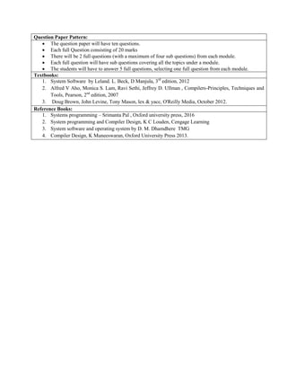 Question Paper Pattern:
 The question paper will have ten questions.
 Each full Question consisting of 20 marks
 There will be 2 full questions (with a maximum of four sub questions) from each module.
 Each full question will have sub questions covering all the topics under a module.
 The students will have to answer 5 full questions, selecting one full question from each module.
Textbooks:
1. System Software by Leland. L. Beck, D Manjula, 3rd
edition, 2012
2. Alfred V Aho, Monica S. Lam, Ravi Sethi, Jeffrey D. Ullman , Compilers-Principles, Techniques and
Tools, Pearson, 2nd
edition, 2007
3. Doug Brown, John Levine, Tony Mason, lex & yacc, O'Reilly Media, October 2012.
Reference Books:
1. Systems programming – Srimanta Pal , Oxford university press, 2016
2. System programming and Compiler Design, K C Louden, Cengage Learning
3. System software and operating system by D. M. Dhamdhere TMG
4. Compiler Design, K Muneeswaran, Oxford University Press 2013.
 