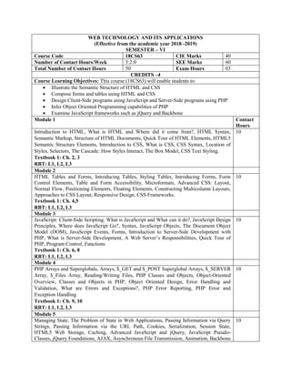 WEB TECHNOLOGY AND ITS APPLICATIONS
(Effective from the academic year 2018 -2019)
SEMESTER – VI
Course Code 18CS63 CIE Marks 40
Number of Contact Hours/Week 3:2:0 SEE Marks 60
Total Number of Contact Hours 50 Exam Hours 03
CREDITS –4
Course Learning Objectives: This course (18CS63) will enable students to:
 Illustrate the Semantic Structure of HTML and CSS
 Compose forms and tables using HTML and CSS
 Design Client-Side programs using JavaScript and Server-Side programs using PHP
 Infer Object Oriented Programming capabilities of PHP
 Examine JavaScript frameworks such as jQuery and Backbone
Module 1 Contact
Hours
Introduction to HTML, What is HTML and Where did it come from?, HTML Syntax,
Semantic Markup, Structure of HTML Documents, Quick Tour of HTML Elements, HTML5
Semantic Structure Elements, Introduction to CSS, What is CSS, CSS Syntax, Location of
Styles, Selectors, The Cascade: How Styles Interact, The Box Model, CSS Text Styling.
Textbook 1: Ch. 2, 3
RBT: L1, L2, L3
10
Module 2
HTML Tables and Forms, Introducing Tables, Styling Tables, Introducing Forms, Form
Control Elements, Table and Form Accessibility, Microformats, Advanced CSS: Layout,
Normal Flow, Positioning Elements, Floating Elements, Constructing Multicolumn Layouts,
Approaches to CSS Layout, Responsive Design, CSS Frameworks.
Textbook 1: Ch. 4,5
RBT: L1, L2, L3
10
Module 3
JavaScript: Client-Side Scripting, What is JavaScript and What can it do?, JavaScript Design
Principles, Where does JavaScript Go?, Syntax, JavaScript Objects, The Document Object
Model (DOM), JavaScript Events, Forms, Introduction to Server-Side Development with
PHP, What is Server-Side Development, A Web Server‟s Responsibilities, Quick Tour of
PHP, Program Control, Functions
Textbook 1: Ch. 6, 8
RBT: L1, L2, L3
10
Module 4
PHP Arrays and Superglobals, Arrays, $_GET and $_POST Superglobal Arrays, $_SERVER
Array, $_Files Array, Reading/Writing Files, PHP Classes and Objects, Object-Oriented
Overview, Classes and Objects in PHP, Object Oriented Design, Error Handling and
Validation, What are Errors and Exceptions?, PHP Error Reporting, PHP Error and
Exception Handling
Textbook 1: Ch. 9, 10
RBT: L1, L2, L3
10
Module 5
Managing State, The Problem of State in Web Applications, Passing Information via Query
Strings, Passing Information via the URL Path, Cookies, Serialization, Session State,
HTML5 Web Storage, Caching, Advanced JavaScript and jQuery, JavaScript Pseudo-
Classes, jQuery Foundations, AJAX, Asynchronous File Transmission, Animation, Backbone
10
 