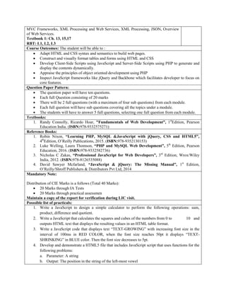 MVC Frameworks, XML Processing and Web Services, XML Processing, JSON, Overview
of Web Services.
Textbook 1: Ch. 13, 15,17
RBT: L1, L2, L3
Course Outcomes: The student will be able to :
 Adapt HTML and CSS syntax and semantics to build web pages.
 Construct and visually format tables and forms using HTML and CSS
 Develop Client-Side Scripts using JavaScript and Server-Side Scripts using PHP to generate and
display the contents dynamically.
 Appraise the principles of object oriented development using PHP
 Inspect JavaScript frameworks like jQuery and Backbone which facilitates developer to focus on
core features.
Question Paper Pattern:
 The question paper will have ten questions.
 Each full Question consisting of 20 marks
 There will be 2 full questions (with a maximum of four sub questions) from each module.
 Each full question will have sub questions covering all the topics under a module.
 The students will have to answer 5 full questions, selecting one full question from each module.
Textbooks:
1. Randy Connolly, Ricardo Hoar, "Fundamentals of Web Development”, 1st
Edition, Pearson
Education India. (ISBN:978-9332575271)
Reference Books:
1. Robin Nixon, “Learning PHP, MySQL &JavaScript with jQuery, CSS and HTML5”,
4th
Edition, O‟Reilly Publications, 2015. (ISBN:978-9352130153)
2. Luke Welling, Laura Thomson, “PHP and MySQL Web Development”, 5th
Edition, Pearson
Education, 2016. (ISBN:978-9332582736)
3. Nicholas C Zakas, “Professional JavaScript for Web Developers”, 3rd
Edition, Wrox/Wiley
India, 2012. (ISBN:978-8126535088)
4. David Sawyer Mcfarland, “JavaScript & jQuery: The Missing Manual”, 1st
Edition,
O‟Reilly/Shroff Publishers & Distributors Pvt Ltd, 2014
Mandatory Note:
Distribution of CIE Marks is a follows (Total 40 Marks):
 20 Marks through IA Tests
 20 Marks through practical assessmen
Maintain a copy of the report for verification during LIC visit.
Posssible list of practicals:
1. Write a JavaScript to design a simple calculator to perform the following operations: sum,
product, difference and quotient.
2. Write a JavaScript that calculates the squares and cubes of the numbers from 0 to 10 and
outputs HTML text that displays the resulting values in an HTML table format.
3. Write a JavaScript code that displays text “TEXT-GROWING” with increasing font size in the
interval of 100ms in RED COLOR, when the font size reaches 50pt it displays “TEXT-
SHRINKING” in BLUE color. Then the font size decreases to 5pt.
4. Develop and demonstrate a HTML5 file that includes JavaScript script that uses functions for the
following problems:
a. Parameter: A string
b. Output: The position in the string of the left-most vowel
 