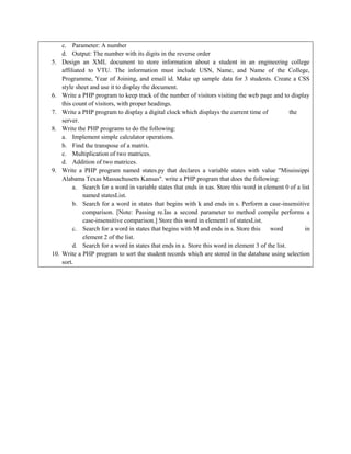 c. Parameter: A number
d. Output: The number with its digits in the reverse order
5. Design an XML document to store information about a student in an engineering college
affiliated to VTU. The information must include USN, Name, and Name of the College,
Programme, Year of Joining, and email id. Make up sample data for 3 students. Create a CSS
style sheet and use it to display the document.
6. Write a PHP program to keep track of the number of visitors visiting the web page and to display
this count of visitors, with proper headings.
7. Write a PHP program to display a digital clock which displays the current time of the
server.
8. Write the PHP programs to do the following:
a. Implement simple calculator operations.
b. Find the transpose of a matrix.
c. Multiplication of two matrices.
d. Addition of two matrices.
9. Write a PHP program named states.py that declares a variable states with value "Mississippi
Alabama Texas Massachusetts Kansas". write a PHP program that does the following:
a. Search for a word in variable states that ends in xas. Store this word in element 0 of a list
named statesList.
b. Search for a word in states that begins with k and ends in s. Perform a case-insensitive
comparison. [Note: Passing re.Ias a second parameter to method compile performs a
case-insensitive comparison.] Store this word in element1 of statesList.
c. Search for a word in states that begins with M and ends in s. Store this word in
element 2 of the list.
d. Search for a word in states that ends in a. Store this word in element 3 of the list.
10. Write a PHP program to sort the student records which are stored in the database using selection
sort.
 