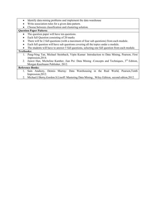  Identify data mining problems and implement the data warehouse
 Write association rules for a given data pattern.
 Choose between classification and clustering solution.
Question Paper Pattern:
 The question paper will have ten questions.
 Each full Question consisting of 20 marks
 There will be 2 full questions (with a maximum of four sub questions) from each module.
 Each full question will have sub questions covering all the topics under a module.
 The students will have to answer 5 full questions, selecting one full question from each module.
Textbooks:
1. Pang-Ning Tan, Michael Steinbach, Vipin Kumar: Introduction to Data Mining, Pearson, First
impression,2014.
2. Jiawei Han, Micheline Kamber, Jian Pei: Data Mining -Concepts and Techniques, 3rd
Edition,
Morgan Kaufmann Publisher, 2012.
Reference Books:
1. Sam Anahory, Dennis Murray: Data Warehousing in the Real World, Pearson,Tenth
Impression,2012.
2. Michael.J.Berry,Gordon.S.Linoff: Mastering Data Mining , Wiley Edition, second edtion,2012.
 