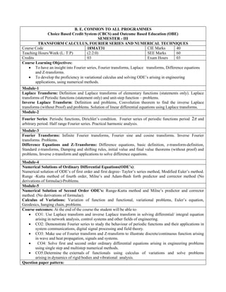 B. E. COMMON TO ALL PROGRAMMES
Choice Based Credit System (CBCS) and Outcome Based Education (OBE)
SEMESTER - III
TRANSFORM CALCULUS, FOURIER SERIES AND NUMERICAL TECHNIQUES
Course Code 18MAT31 CIE Marks 40
Teaching Hours/Week (L: T:P) (2:2:0) SEE Marks 60
Credits 03 Exam Hours 03
Course Learning Objectives:
 To have an insight into Fourier series, Fourier transforms, Laplace transforms, Difference equations
and Z-transforms.
 To develop the proficiency in variational calculus and solving ODE‟s arising in engineering
applications, using numerical methods.
Module-1
Laplace Transform: Definition and Laplace transforms of elementary functions (statements only). Laplace
transforms of Periodic functions (statement only) and unit-step function – problems.
Inverse Laplace Transform: Definition and problems, Convolution theorem to find the inverse Laplace
transforms (without Proof) and problems. Solution of linear differential equations using Laplace transforms.
Module-2
Fourier Series: Periodic functions, Dirichlet‟s condition. Fourier series of periodic functions period 
2 and
arbitrary period. Half range Fourier series. Practical harmonic analysis.
Module-3
Fourier Transforms: Infinite Fourier transforms, Fourier sine and cosine transforms. Inverse Fourier
transforms. Problems.
Difference Equations and Z-Transforms: Difference equations, basic definition, z-transform-definition,
Standard z-transforms, Damping and shifting rules, initial value and final value theorems (without proof) and
problems, Inverse z-transform and applications to solve difference equations.
Module-4
Numerical Solutions of Ordinary Differential Equations(ODE’s):
Numerical solution of ODE‟s of first order and first degree- Taylor‟s series method, Modified Euler‟s method.
Runge -Kutta method of fourth order, Milne‟s and Adam-Bash forth predictor and corrector method (No
derivations of formulae)-Problems.
Module-5
Numerical Solution of Second Order ODE’s: Runge-Kutta method and Milne‟s predictor and corrector
method. (No derivations of formulae).
Calculus of Variations: Variation of function and functional, variational problems, Euler‟s equation,
Geodesics, hanging chain, problems.
Course outcomes: At the end of the course the student will be able to:
 CO1: Use Laplace transform and inverse Laplace transform in solving differential/ integral equation
arising in network analysis, control systems and other fields of engineering.
 CO2: Demonstrate Fourier series to study the behaviour of periodic functions and their applications in
system communications, digital signal processing and field theory.
 CO3: Make use of Fourier transform and Z-transform to illustrate discrete/continuous function arising
in wave and heat propagation, signals and systems.
 CO4: Solve first and second order ordinary differential equations arising in engineering problems
using single step and multistep numerical methods.
 CO5:Determine the externals of functionals using calculus of variations and solve problems
arising in dynamics of rigid bodies and vibrational analysis.
Question paper pattern:
 