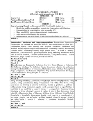 ADVANCED JAVA AND J2EE
(Effective from the academic year 2018 -2019)
SEMESTER – VI
Course Code 18CS644 CIE Marks 40
Number of Contact Hours/Week 3:0:0 SEE Marks 60
Total Number of Contact Hours 40 Exam Hours 03
CREDITS –3
Course Learning Objectives: This course (18CS644) will enable students to:
 Identify the need for advanced Java concepts like Enumerations and Collections
 Construct client-server applications using Java socket API
 Make use of JDBC to access database through Java Programs
 Adapt servlets to build server side programs
 Demonstrate the use of JavaBeans to develop component-based Java software
Module 1 Contact
Hours
Enumerations, Autoboxing and Annotations(metadata): Enumerations, Enumeration
fundamentals, the values() and valueOf() Methods, java enumerations are class types,
enumerations Inherits Enum, example, type wrappers, Autoboxing, Autoboxing and
Methods, Autoboxing/Unboxing occurs in Expressions, Autoboxing/Unboxing, Boolean and
character values, Autoboxing/Unboxing helps prevent errors, A word of Warning.
Annotations, Annotation basics, specifying retention policy, Obtaining Annotations at run
time by use of reflection, Annotated element Interface, Using Default values, Marker
Annotations, Single Member annotations, Built-In annotations.
Textbook 1: Lesson 12
RBT: L1, L2, L3
08
Module 2
The collections and Framework: Collections Overview, Recent Changes to Collections,
The Collection Interfaces, The Collection Classes, Accessing a collection Via an Iterator,
Storing User Defined Classes in Collections, The Random Access Interface, Working With
Maps, Comparators, The Collection Algorithms, Why Generic Collections?, The legacy
Classes and Interfaces, Parting Thoughts on Collections.
Text Book 1: Ch.17
RBT: L1, L2, L3
08
Module 3
String Handling :The String Constructors, String Length, Special String Operations, String
Literals, String Concatenation, String Concatenation with Other Data Types, String
Conversion and toString( ) Character Extraction, charAt( ), getChars( ), getBytes( )
toCharArray(), String Comparison, equals( ) and equalsIgnoreCase( ), regionMatches( )
startsWith( ) and endsWith( ), equals( ) Versus == , compareTo( ) Searching Strings,
Modifying a String, substring( ), concat( ), replace( ), trim( ), Data Conversion Using
valueOf( ), Changing the Case of Characters Within a String, Additional String Methods,
StringBuffer , StringBuffer Constructors, length( ) and capacity( ), ensureCapacity( ),
setLength( ), charAt( ) and setCharAt( ), getChars( ),append( ), insert( ), reverse( ), delete( )
and deleteCharAt( ), replace( ), substring( ), Additional StringBuffer Methods,
StringBuilder
Text Book 1: Ch 15
RBT: L1, L2, L3
08
Module 4
 