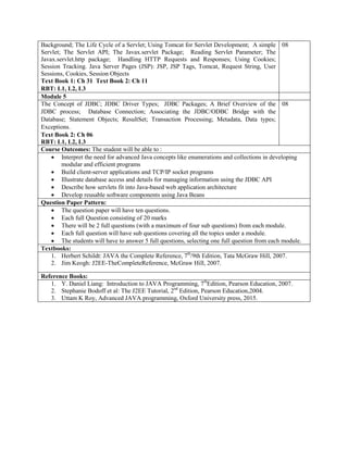 Background; The Life Cycle of a Servlet; Using Tomcat for Servlet Development; A simple
Servlet; The Servlet API; The Javax.servlet Package; Reading Servlet Parameter; The
Javax.servlet.http package; Handling HTTP Requests and Responses; Using Cookies;
Session Tracking. Java Server Pages (JSP): JSP, JSP Tags, Tomcat, Request String, User
Sessions, Cookies, Session Objects
Text Book 1: Ch 31 Text Book 2: Ch 11
RBT: L1, L2, L3
08
Module 5
The Concept of JDBC; JDBC Driver Types; JDBC Packages; A Brief Overview of the
JDBC process; Database Connection; Associating the JDBC/ODBC Bridge with the
Database; Statement Objects; ResultSet; Transaction Processing; Metadata, Data types;
Exceptions.
Text Book 2: Ch 06
RBT: L1, L2, L3
08
Course Outcomes: The student will be able to :
 Interpret the need for advanced Java concepts like enumerations and collections in developing
modular and efficient programs
 Build client-server applications and TCP/IP socket programs
 Illustrate database access and details for managing information using the JDBC API
 Describe how servlets fit into Java-based web application architecture
 Develop reusable software components using Java Beans
Question Paper Pattern:
 The question paper will have ten questions.
 Each full Question consisting of 20 marks
 There will be 2 full questions (with a maximum of four sub questions) from each module.
 Each full question will have sub questions covering all the topics under a module.
 The students will have to answer 5 full questions, selecting one full question from each module.
Textbooks:
1. Herbert Schildt: JAVA the Complete Reference, 7th
/9th Edition, Tata McGraw Hill, 2007.
2. Jim Keogh: J2EE-TheCompleteReference, McGraw Hill, 2007.
Reference Books:
1. Y. Daniel Liang: Introduction to JAVA Programming, 7th
Edition, Pearson Education, 2007.
2. Stephanie Bodoff et al: The J2EE Tutorial, 2nd
Edition, Pearson Education,2004.
3. Uttam K Roy, Advanced JAVA programming, Oxford University press, 2015.
 