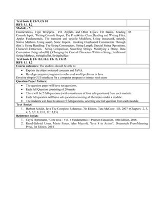 Text book 1: Ch 9, Ch 10
RBT: L1, L2
Module – 5
Enumerations, Type Wrappers, I/O, Applets, and Other Topics: I/O Basics, Reading
Console Input, Writing Console Output, The PrintWriter Class, Reading and Writing Files,
Applet Fundamentals, The transient and volatile Modifiers, Using instanceof, strictfp,
Native Methods, Using assert, Static Import, Invoking Overloaded Constructors Through
this( ), String Handling: The String Constructors, String Length, Special String Operations,
Character Extraction, String Comparison, Searching Strings, Modifying a String, Data
Conversion Using valueOf( ), Changing the Case of Characters Within a String , Additional
String Methods, StringBuffer, StringBuilder.
Text book 1: Ch 12.1,12.2, Ch 13, Ch 15
RBT: L1, L2
08
Course outcomes: The students should be able to:
 Explain the object-oriented concepts and JAVA.
 Develop computer programs to solve real world problems in Java.
Develop simple GUI interfaces for a computer program to interact with users
Question Paper Pattern:
 The question paper will have ten questions.
 Each full Question consisting of 20 marks
 There will be 2 full questions (with a maximum of four sub questions) from each module.
 Each full question will have sub questions covering all the topics under a module.
 The students will have to answer 5 full questions, selecting one full question from each module.
Text Books:
1. Herbert Schildt, Java The Complete Reference, 7th Edition, Tata McGraw Hill, 2007. (Chapters 2, 3,
4, 5, 6,7, 8, 9,10, 12,13,15)
Reference Books:
1. Cay S Horstmann, "Core Java - Vol. 1 Fundamentals", Pearson Education, 10th Edition, 2016.
2. Raoul-Gabriel Urma, Mario Fusco, Alan Mycroft, "Java 8 in Action", Dreamtech Press/Manning
Press, 1st Edition, 2014.
 