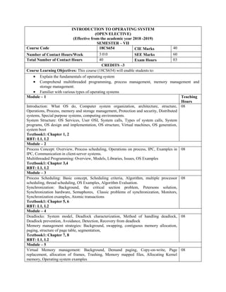INTRODUCTION TO OPERATING SYSTEM
(OPEN ELECTIVE)
(Effective from the academic year 2018 -2019)
SEMESTER – VII
Course Code 18CS654 CIE Marks 40
Number of Contact Hours/Week 3:0:0 SEE Marks 60
Total Number of Contact Hours 40 Exam Hours 03
CREDITS –3
Course Learning Objectives: This course (18CS654) will enable students to:
 Explain the fundamentals of operating system
 Comprehend multithreaded programming, process management, memory management and
storage management.
 Familier with various types of operating systems
Module – 1 Teaching
Hours
Introduction: What OS do, Computer system organization, architecture, structure,
Operations, Process, memory and storage management, Protection and security, Distributed
systems, Special purpose systems, computing environments.
System Structure: OS Services, User OSI, System calls, Types of system calls, System
programs, OS design and implementation, OS structure, Virtual machines, OS generation,
system boot
Textbook1: Chapter 1, 2
RBT: L1, L2
08
Module – 2
Process Concept: Overview, Process scheduling, Operations on process, IPC, Examples in
IPC, Communication in client-server systems.
Multithreaded Programming: Overview, Models, Libraries, Issues, OS Examples
Textbook1: Chapter 3,4
RBT: L1, L2
08
Module – 3
Process Scheduling: Basic concept, Scheduling criteria, Algorithm, multiple processor
scheduling, thread scheduling, OS Examples, Algorithm Evaluation.
Synchronization: Background, the critical section problem, Petersons solution,
Synchronization hardware, Semaphores, Classic problems of synchronization, Monitors,
Synchronization examples, Atomic transactions
Textbook1: Chapter 5, 6
RBT: L1, L2
08
Module – 4
Deadlocks: System model, Deadlock characterization, Method of handling deadlock,
Deadlock prevention, Avoidance, Detection, Recovery from deadlock
Memory management strategies: Background, swapping, contiguous memory allocation,
paging, structure of page table, segmentation,
Textbook1: Chapter 7, 8
RBT: L1, L2
08
Module – 5
Virtual Memory management: Background, Demand paging, Copy-on-write, Page
replacement, allocation of frames, Trashing, Memory mapped files, Allocating Kernel
memory, Operating system examples
08
 