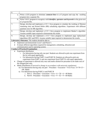 6.
a. Write a LEX program to eliminate comment lines in a C program and copy the resulting
program into a separate file.
b. Write YACC program to recognize valid identifier, operators and keywords in the given text
(C program) file.
7. Design, develop and implement a C/C++/Java program to simulate the working of Shortest
remaining time and Round Robin (RR) scheduling algorithms. Experiment with different
quantum sizes for RR algorithm.
8. Design, develop and implement a C/C++/Java program to implement Banker‟s algorithm.
Assume suitable input required to demonstrate the results
9. Design, develop and implement a C/C++/Java program to implement page replacement
algorithms LRU and FIFO. Assume suitable input required to demonstrate the results.
Laboratory Outcomes: The student should be able to:
 Implement and demonstrate Lexer‟s and Parser‟s
 Evaluate different algorithms required for management, scheduling, allocation and
communication used in operating system.
Conduct of Practical Examination:
 Experiment distribution
o For laboratories having only one part: Students are allowed to pick one experiment from
the lot with equal opportunity.
o For laboratories having PART A and PART B: Students are allowed to pick one
experiment from PART A and one experiment from PART B, with equal opportunity.
 Change of experiment is allowed only once and marks allotted for procedure to be made zero of
the changed part only.
 Marks Distribution (Courseed to change in accoradance with university regulations)
m) For laboratories having only one part – Procedure + Execution + Viva-Voce: 15+70+15 =
100 Marks
n) For laboratories having PART A and PART B
i. Part A – Procedure + Execution + Viva = 6 + 28 + 6 = 40 Marks
ii. Part B – Procedure + Execution + Viva = 9 + 42 + 9 = 60 Marks
 