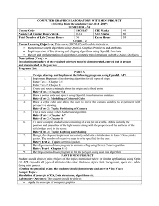 COMPUTER GRAPHICS LABORATORY WITH MINI PROJECT
(Effective from the academic year 2018 -2019)
SEMESTER – VI
Course Code 18CSL67 CIE Marks 40
Number of Contact Hours/Week 0:2:2 SEE Marks 60
Total Number of Lab Contact Hours 36 Exam Hours 03
Credits – 2
Course Learning Objectives: This course (18CSL67) will enable students to:
 Demonstrate simple algorithms using OpenGL Graphics Primitives and attributes.
 Implementation of line drawing and clipping algorithms using OpenGL functions
 Design and implementation of algorithms Geometric transformations on both 2D and 3D objects.
Descriptions (if any): --
Installation procedure of the required software must be demonstrated, carried out in groups
and documented in the journal.
Programs List:
PART A
Design, develop, and implement the following programs using OpenGL API
1. Implement Brenham‟s line drawing algorithm for all types of slope.
Refer:Text-1: Chapter 3.5
Refer:Text-2: Chapter 8
2. Create and rotate a triangle about the origin and a fixed point.
Refer:Text-1: Chapter 5-4
3. Draw a colour cube and spin it using OpenGL transformation matrices.
Refer:Text-2: Modelling a Coloured Cube
4. Draw a color cube and allow the user to move the camera suitably to experiment with
perspective viewing.
Refer:Text-2: Topic: Positioning of Camera
5. Clip a lines using Cohen-Sutherland algorithm
Refer:Text-1: Chapter 6.7
Refer:Text-2: Chapter 8
6. To draw a simple shaded scene consisting of a tea pot on a table. Define suitably the
position and properties of the light source along with the properties of the surfaces of the
solid object used in the scene.
Refer:Text-2: Topic: Lighting and Shading
7. Design, develop and implement recursively subdivide a tetrahedron to form 3D sierpinski
gasket. The number of recursive steps is to be specified by the user.
Refer: Text-2: Topic: sierpinski gasket.
8. Develop a menu driven program to animate a flag using Bezier Curve algorithm
Refer: Text-1: Chapter 8-10
9. Develop a menu driven program to fill the polygon using scan line algorithm
PART B MINI PROJECT
Student should develop mini project on the topics mentioned below or similar applications using Open
GL API. Consider all types of attributes like color, thickness, styles, font, background, speed etc., while
doing mini project.
(During the practical exam: the students should demonstrate and answer Viva-Voce)
Sample Topics:
Simulation of concepts of OS, Data structures, algorithms etc.
Laboratory Outcomes: The student should be able to:
 Apply the concepts of computer graphics
 