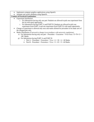  Implement computer graphics applications using OpenGL
 Animate real world problems using OpenGL
Conduct of Practical Examination:
 Experiment distribution
o For laboratories having only one part: Students are allowed to pick one experiment from
the lot with equal opportunity.
o For laboratories having PART A and PART B: Students are allowed to pick one
experiment from PART A and one experiment from PART B, with equal opportunity.
 Change of experiment is allowed only once and marks allotted for procedure to be made zero of
the changed part only.
 Marks Distribution (Courseed to change in accoradance with university regulations)
o) For laboratories having only one part – Procedure + Execution + Viva-Voce: 15+70+15 =
100 Marks
p) For laboratories having PART A and PART B
i. Part A – Procedure + Execution + Viva = 6 + 28 + 6 = 40 Marks
ii. Part B – Procedure + Execution + Viva = 9 + 42 + 9 = 60 Marks
 