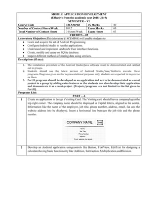 MOBILE APPLICATION DEVELOPMENT
(Effective from the academic year 2018 -2019)
SEMESTER – VI
Course Code 18CSMP68 IA Marks 40
Number of Contact Hours/Week 0:0:2 Exam Marks 60
Total Number of Contact Hours 3 Hours/Week Exam Hours 03
CREDITS – 02
Laboratory Objectives:Thislaboratory (18CSMP68) will enable students to
 Learn and acquire the art of Android Programming.
 ConfigureAndroid studio to run the applications.
 Understand and implement Android's User interface functions.
 Create, modify and query on SQlite database.
 Inspect different methods of sharing data using services.
Descriptions (if any):
1. The installation procedure of the Android Studio/Java software must be demonstrated and carried
out in groups.
2. Students should use the latest version of Android Studio/Java/ Kotlin to execute these
programs. Diagrams given are for representational purposes only, students are expected to improvise
on them.
3. Part B programs should be developed as an application and are to be demonstrated as a mini
project in a group by adding extra features or the students can also develop their application
and demonstrate it as a mini-project. (Projects/programs are not limited to the list given in
Part B).
Programs List:
PART – A
1 Create an application to design aVisiting Card. The Visiting card should havea companylogoatthe
top right corner. The company name should be displayed in Capital letters, aligned to the center.
Information like the name of the employee, job title, phone number, address, email, fax and the
website address isto be displayed. Insert a horizontal line between the job title and the phone
number.
2 Develop an Android application usingcontrols like Button, TextView, EditText for designing a
calculatorhaving basic functionality like Addition, Subtraction, Multiplication,andDivision.
 