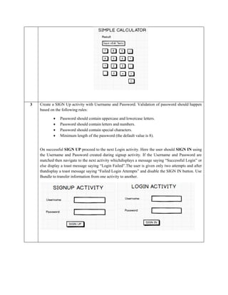 3 Create a SIGN Up activity with Username and Password. Validation of password should happen
based on the following rules:
 Password should contain uppercase and lowercase letters.
 Password should contain letters and numbers.
 Password should contain special characters.
 Minimum length of the password (the default value is 8).
On successful SIGN UP proceed to the next Login activity. Here the user should SIGN IN using
the Username and Password created during signup activity. If the Username and Password are
matched then navigate to the next activity whichdisplays a message saying “Successful Login” or
else display a toast message saying “Login Failed”.The user is given only two attempts and after
thatdisplay a toast message saying “Failed Login Attempts” and disable the SIGN IN button. Use
Bundle to transfer information from one activity to another.
 