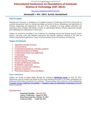 ************ Call for Paper ************
International Conference on Foundations of Computer
Science & Technology (CST 2014)
http://airccj.org/2013/cst2014/index.html
January02 ~ 04– 2014 Zurich, Switzerland
Call for paper
International Conference on Foundations of Computer Science & Technology (CST-2014) will provide an
excellent international forum for sharing knowledge and results in theory, methodology and applications of
Software Engineering and Applications. The goal of this workshop is to bring together researchers and
practitioners from academia and industry to focus on understanding Modern software engineering concepts
and establishing new collaborations in these areas.
Authors are solicited to contribute to the Conference by submitting articles that illustrate research results,
projects, surveying works and industrial experiences that describe significant advances in the areas of
software engineering & applications. Topics of interest include, but are not limited to, the following
Topics of Interest
Algorithms and data structures
Automata theory
Computational complexity, economics, geometry
Computational Physics & Biology
Computational Science and Applications
Cryptography
Information theory
Machine learning
Natural Language Processing
Parallel and distributed computing
Probabilistic computation
Program semantics and verification
Quantum computation
Theoretical computer science and algebra
Paper Submission
Authors are invited to submit papers through the conference Submission system by June 30, 2013.
Submissions must be original and should not have been published previously or be under consideration for
publication while being evaluated for this conference. The proceedings of the conference will be published by
Computer Science Conference Proceedings in Computer Science & Information Technology (CS & IT)
series (Confirmed).
Important Dates
Submission Deadline : June 30, 2013
Authors Notification : August 15, 2013
Final Manuscript Due :October 15, 2013
Conference Date : Jan02~04, 2014
 