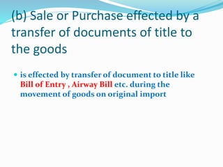 (b) Sale or Purchase effected by a
transfer of documents of title to
the goods
 is effected by transfer of document to title like
Bill of Entry , Airway Bill etc. during the
movement of goods on original import
 