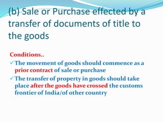 (b) Sale or Purchase effected by a
transfer of documents of title to
the goods
Conditions..
The movement of goods should commence as a
prior contract of sale or purchase
The transfer of property in goods should take
place after the goods have crossed the customs
frontier of India/of other country
 