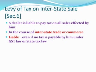 Levy of Tax on Inter-State Sale
[Sec.6]
 A dealer is liable to pay tax on all sales effected by
him
 In the course of inter-state trade or commerce
 Liable …even if no tax is payable by him under
GST law or State tax law
 