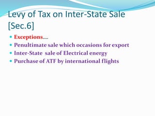 Levy of Tax on Inter-State Sale
[Sec.6]
 Exceptions….
 Penultimate sale which occasions for export
 Inter-State sale of Electrical energy
 Purchase of ATF by international flights
 