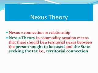 Nexus Theory
 Nexus = connection or relationship
 Nexus Theory in commodity taxation means
that there should be a territorial nexus between
the person sought to be taxed and the State
seeking the tax i.e., territorial connection
 