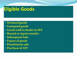 Eligible Goods
 Declared goods
 Exempted goods
 Goods sold to dealer in SEZ
 Branch or Agent transfer
 Subsequent Sale
 Export of goods
 Penultimate sale
 Purchase of ATF
 