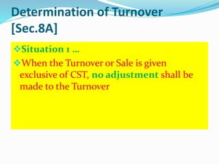 Determination of Turnover
[Sec.8A]
Situation 1 …
When the Turnover or Sale is given
exclusive of CST, no adjustment shall be
made to the Turnover
 