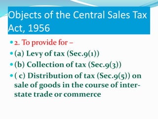 Objects of the Central Sales Tax
Act, 1956
2. To provide for –
(a) Levy of tax (Sec.9(1))
(b) Collection of tax (Sec.9(3))
( c) Distribution of tax (Sec.9(5)) on
sale of goods in the course of inter-
state trade or commerce
 