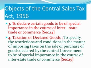 Objects of the Central Sales Tax
Act, 1956
 3. To declare certain goods to be of special
importance in the course of inter – state
trade or commerce [Sec.14]
 4. Taxation of Declared Goods : To specify
the restrictions and conditions in the matter
of imposing taxes on the sale or purchase of
goods declared by the central Government
to be of special importance in the course of
inter-state trade or commerce [Sec.15]
 