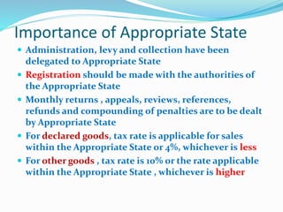 Importance of Appropriate State
 Administration, levy and collection have been
delegated to Appropriate State
 Registration should be made with the authorities of
the Appropriate State
 Monthly returns , appeals, reviews, references,
refunds and compounding of penalties are to be dealt
by Appropriate State
 For declared goods, tax rate is applicable for sales
within the Appropriate State or 4%, whichever is less
 For other goods , tax rate is 10% or the rate applicable
within the Appropriate State , whichever is higher
 