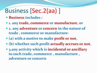Business [Sec.2(aa) ]
 Business includes :
 1. any trade, commerce or manufacture, or
 2. any adventure or concern in the nature of
trade , commerce or manufacture-
 (a) with a motive to make profit or not,
 (b) whether such profit actually accrues or not,
 3.any activity which is incidental or ancillary
to such trade, commerce , manufacture ,
adventure or concern
 