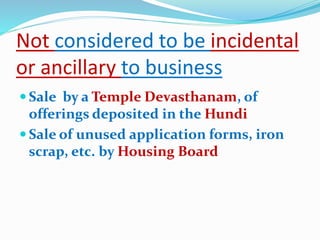 Not considered to be incidental
or ancillary to business
 Sale by a Temple Devasthanam, of
offerings deposited in the Hundi
 Sale of unused application forms, iron
scrap, etc. by Housing Board
 