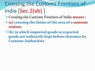 Crossing the Customs Frontiers of
India [Sec.2(ab) ]
 Crossing the Customs Frontiers of India means :
 (a) crossing the limits of the area of a customs
station;
 (b) in which imported goods or exported
goods are ordinarily kept before clearance by
Customs Authorities
 