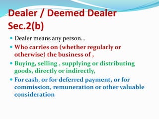 Dealer / Deemed Dealer
Sec.2(b)
 Dealer means any person…
 Who carries on (whether regularly or
otherwise) the business of ,
 Buying, selling , supplying or distributing
goods, directly or indirectly,
 For cash, or for deferred payment, or for
commission, remuneration or other valuable
consideration
 