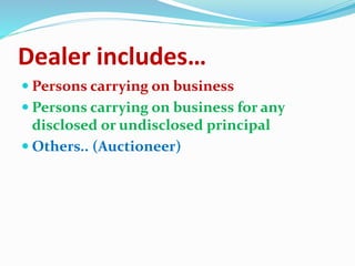 Dealer includes…
 Persons carrying on business
 Persons carrying on business for any
disclosed or undisclosed principal
 Others.. (Auctioneer)
 