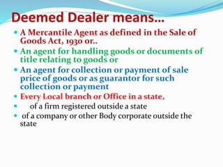 Deemed Dealer means…
 A Mercantile Agent as defined in the Sale of
Goods Act, 1930 or..
 An agent for handling goods or documents of
title relating to goods or
 An agent for collection or payment of sale
price of goods or as guarantor for such
collection or payment
 Every Local branch or Office in a state,
 of a firm registered outside a state
 of a company or other Body corporate outside the
state
 