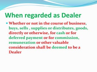 When regarded as Dealer
 Whether or not in the course of business,
buys, sells , supplies or distributes, goods,
directly or otherwise, for cash or for
deferred payment or for commission,
remuneration or other valuable
consideration shall be deemed to be a
Dealer
 