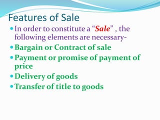 Features of Sale
In order to constitute a “Sale” , the
following elements are necessary-
Bargain or Contract of sale
Payment or promise of payment of
price
Delivery of goods
Transfer of title to goods
 