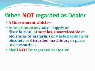 When NOT regarded as Dealer
 A Government which—
 In relation to any sale , supply or
distribution, of surplus, unserviceable or
old stores or materials or waste products or
obsolete or discarded machinery or parts
or accessories ,
 Shall NOT be regarded as Dealer
 