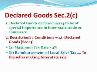 Declared Goods Sec.2(c)
1 .Declared Goods declared u/s 14 to be of
special importance in inter-state trade or
commerce
2. Restrictions / Conditions w.r.t Declared
Goods [Sec.15]
 (a) Maximum Tax Rate – 4%
 (b) Reimbursement of Local Sales Tax …. To
the seller making Inter state sale
 