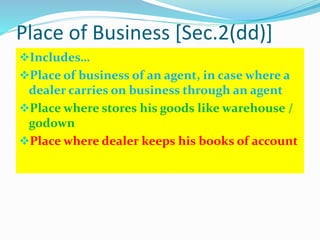 Place of Business [Sec.2(dd)]
Includes…
Place of business of an agent, in case where a
dealer carries on business through an agent
Place where stores his goods like warehouse /
godown
Place where dealer keeps his books of account
 