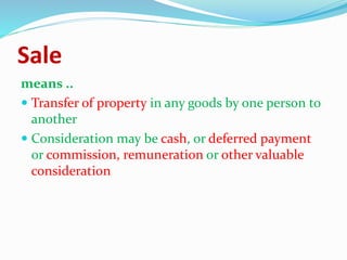 Sale
means ..
 Transfer of property in any goods by one person to
another
 Consideration may be cash, or deferred payment
or commission, remuneration or other valuable
consideration
 