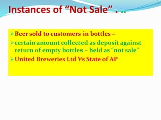 Instances of “Not Sale” . ..
Beer sold to customers in bottles –
certain amount collected as deposit against
return of empty bottles – held as “not sale”
United Breweries Ltd Vs State of AP
 