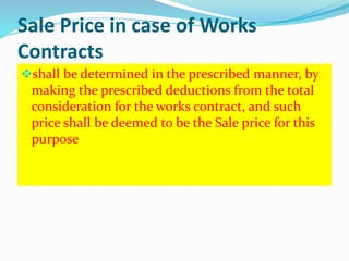 Sale Price in case of Works
Contracts
shall be determined in the prescribed manner, by
making the prescribed deductions from the total
consideration for the works contract, and such
price shall be deemed to be the Sale price for this
purpose
 