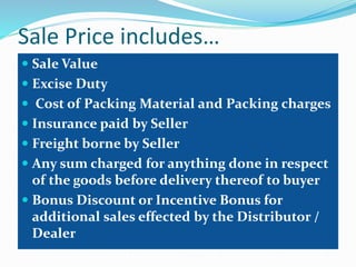 Sale Price includes…
 Sale Value
 Excise Duty
 Cost of Packing Material and Packing charges
 Insurance paid by Seller
 Freight borne by Seller
 Any sum charged for anything done in respect
of the goods before delivery thereof to buyer
 Bonus Discount or Incentive Bonus for
additional sales effected by the Distributor /
Dealer
 