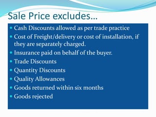 Sale Price excludes…
 Cash Discounts allowed as per trade practice
 Cost of Freight/delivery or cost of installation, if
they are separately charged.
 Insurance paid on behalf of the buyer.
 Trade Discounts
 Quantity Discounts
 Quality Allowances
 Goods returned within six months
 Goods rejected
 