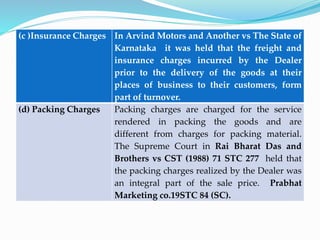 (c )Insurance Charges In Arvind Motors and Another vs The State of
Karnataka it was held that the freight and
insurance charges incurred by the Dealer
prior to the delivery of the goods at their
places of business to their customers, form
part of turnover.
(d) Packing Charges Packing charges are charged for the service
rendered in packing the goods and are
different from charges for packing material.
The Supreme Court in Rai Bharat Das and
Brothers vs CST (1988) 71 STC 277 held that
the packing charges realized by the Dealer was
an integral part of the sale price. Prabhat
Marketing co.19STC 84 (SC).
 
