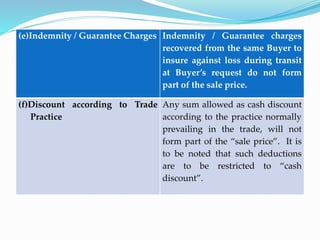 (e)Indemnity / Guarantee Charges Indemnity / Guarantee charges
recovered from the same Buyer to
insure against loss during transit
at Buyer’s request do not form
part of the sale price.
(f)Discount according to Trade
Practice
Any sum allowed as cash discount
according to the practice normally
prevailing in the trade, will not
form part of the “sale price”. It is
to be noted that such deductions
are to be restricted to “cash
discount”.
 